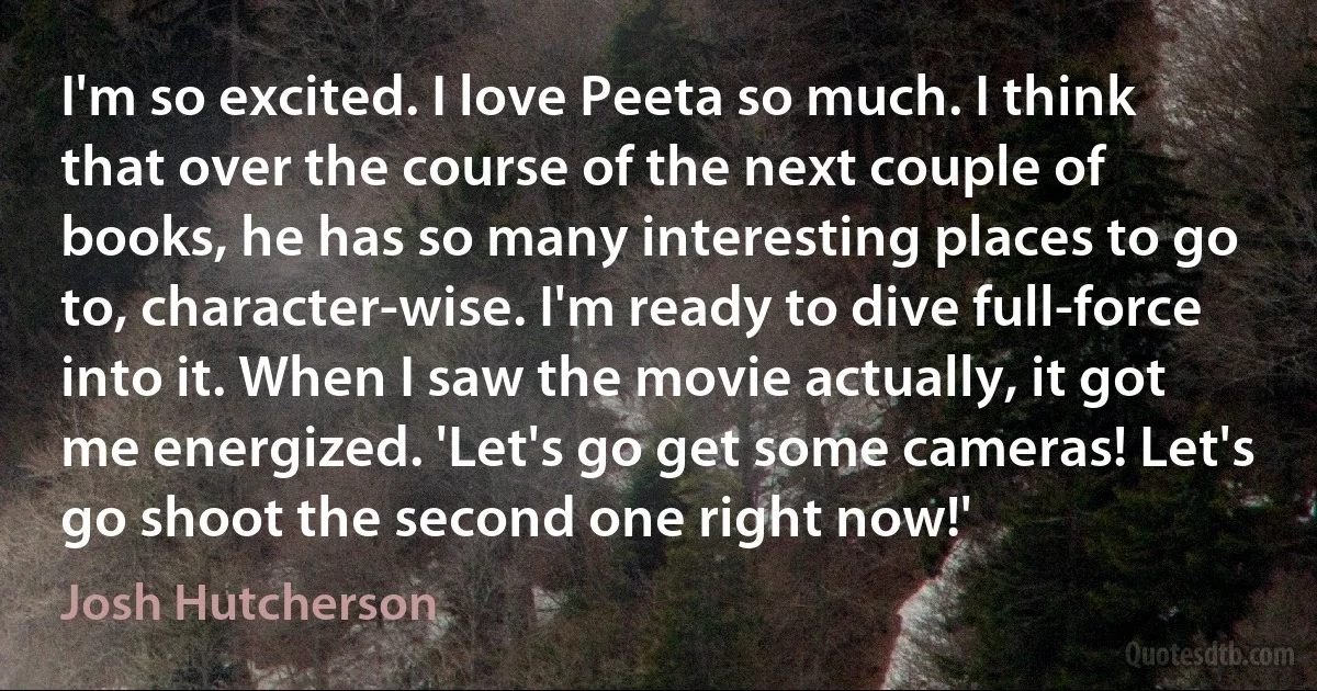 I'm so excited. I love Peeta so much. I think that over the course of the next couple of books, he has so many interesting places to go to, character-wise. I'm ready to dive full-force into it. When I saw the movie actually, it got me energized. 'Let's go get some cameras! Let's go shoot the second one right now!' (Josh Hutcherson)