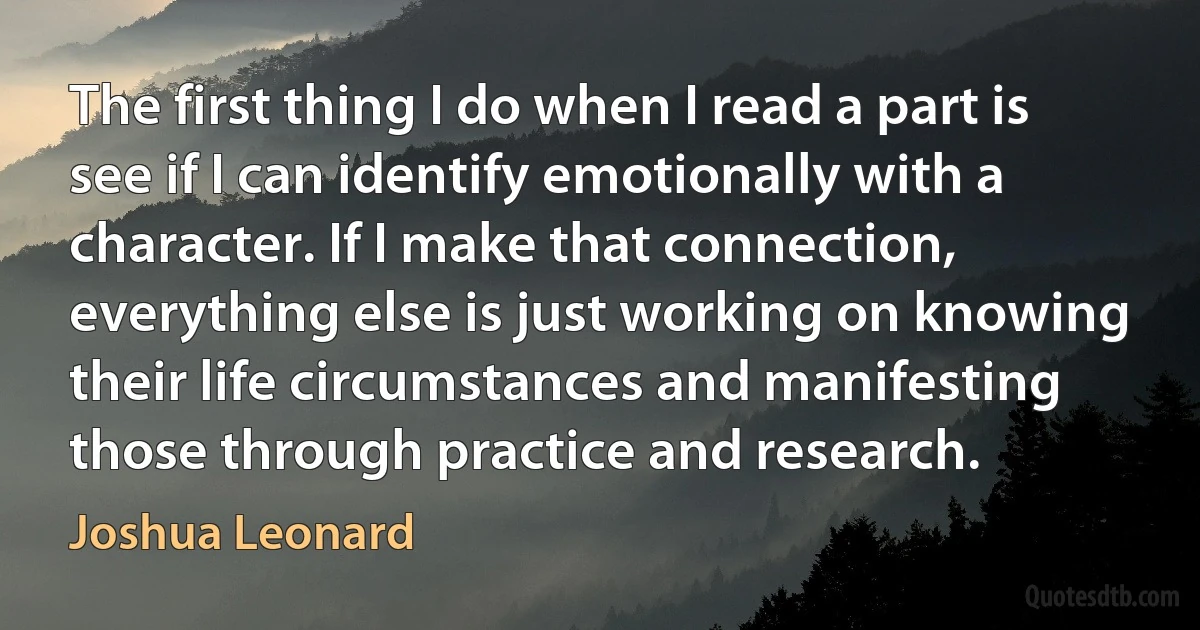 The first thing I do when I read a part is see if I can identify emotionally with a character. If I make that connection, everything else is just working on knowing their life circumstances and manifesting those through practice and research. (Joshua Leonard)