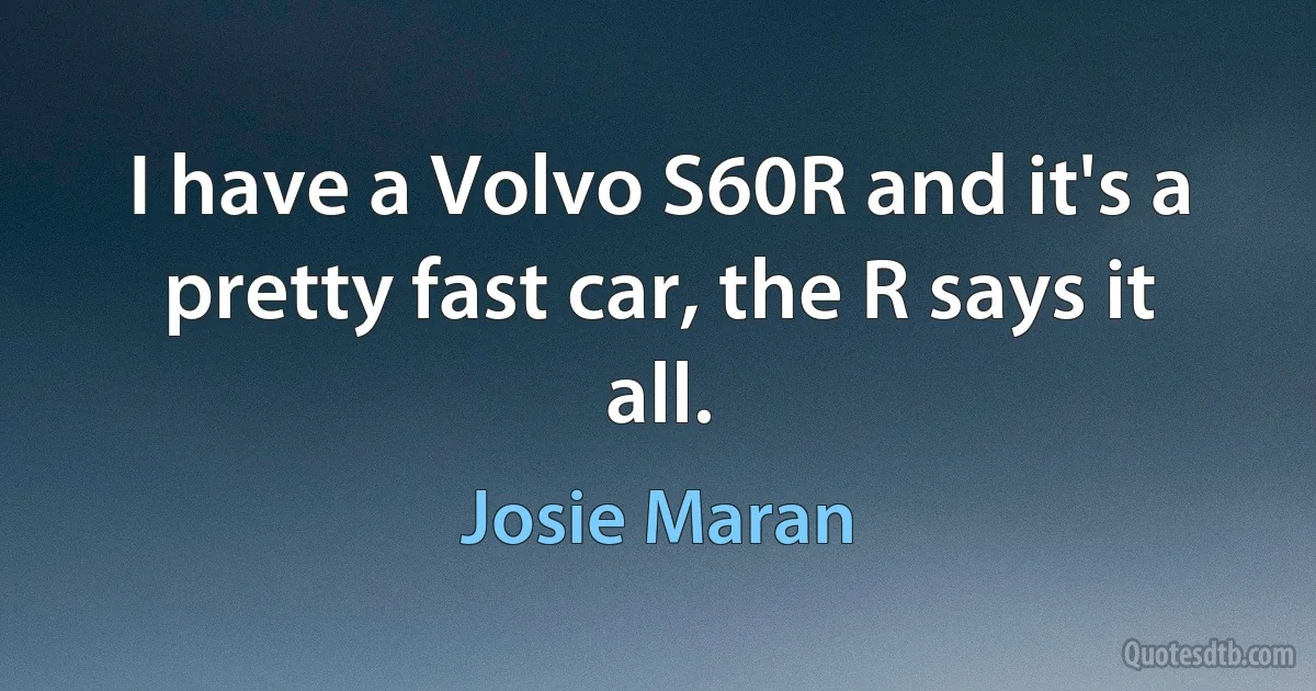 I have a Volvo S60R and it's a pretty fast car, the R says it all. (Josie Maran)