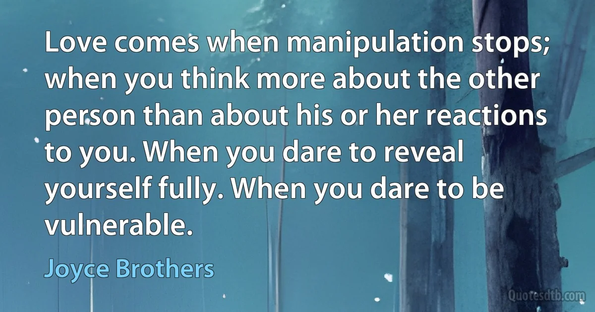 Love comes when manipulation stops; when you think more about the other person than about his or her reactions to you. When you dare to reveal yourself fully. When you dare to be vulnerable. (Joyce Brothers)