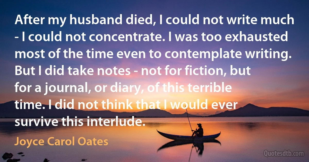 After my husband died, I could not write much - I could not concentrate. I was too exhausted most of the time even to contemplate writing. But I did take notes - not for fiction, but for a journal, or diary, of this terrible time. I did not think that I would ever survive this interlude. (Joyce Carol Oates)