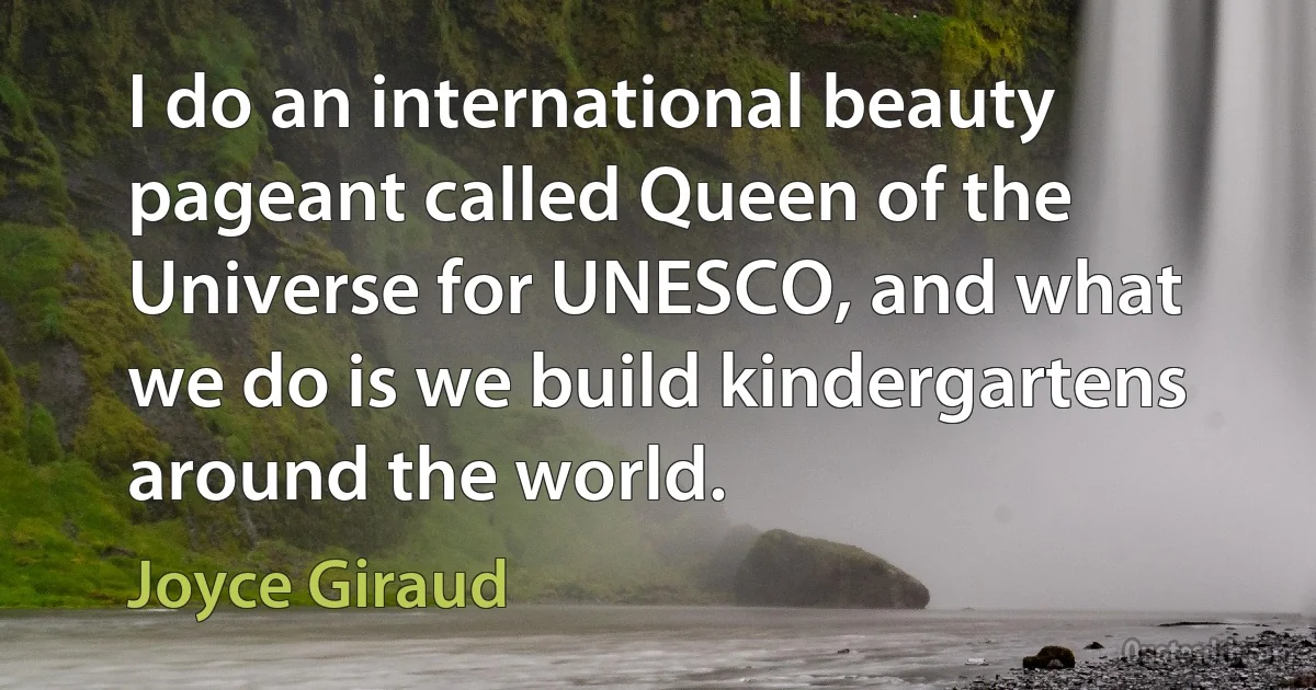 I do an international beauty pageant called Queen of the Universe for UNESCO, and what we do is we build kindergartens around the world. (Joyce Giraud)