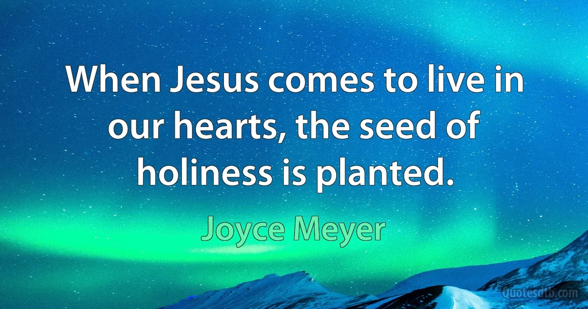 When Jesus comes to live in our hearts, the seed of holiness is planted. (Joyce Meyer)