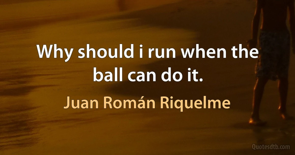 Why should i run when the ball can do it. (Juan Román Riquelme)