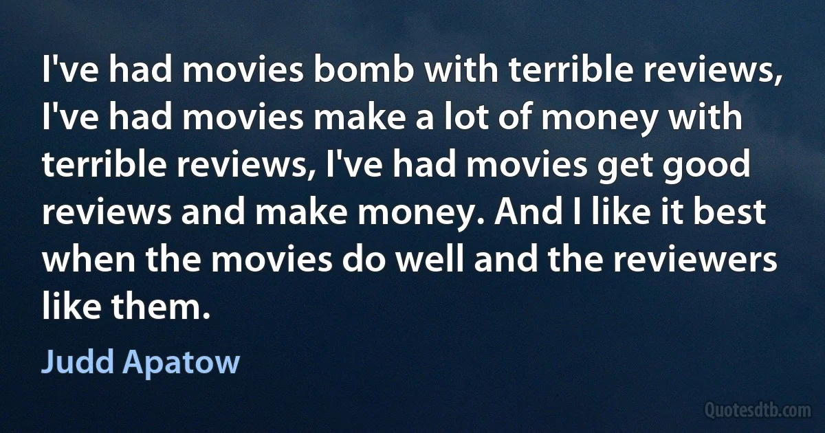 I've had movies bomb with terrible reviews, I've had movies make a lot of money with terrible reviews, I've had movies get good reviews and make money. And I like it best when the movies do well and the reviewers like them. (Judd Apatow)