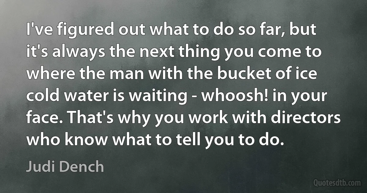 I've figured out what to do so far, but it's always the next thing you come to where the man with the bucket of ice cold water is waiting - whoosh! in your face. That's why you work with directors who know what to tell you to do. (Judi Dench)