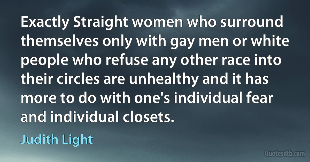 Exactly Straight women who surround themselves only with gay men or white people who refuse any other race into their circles are unhealthy and it has more to do with one's individual fear and individual closets. (Judith Light)