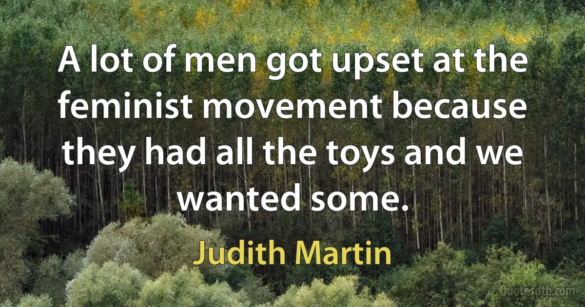 A lot of men got upset at the feminist movement because they had all the toys and we wanted some. (Judith Martin)