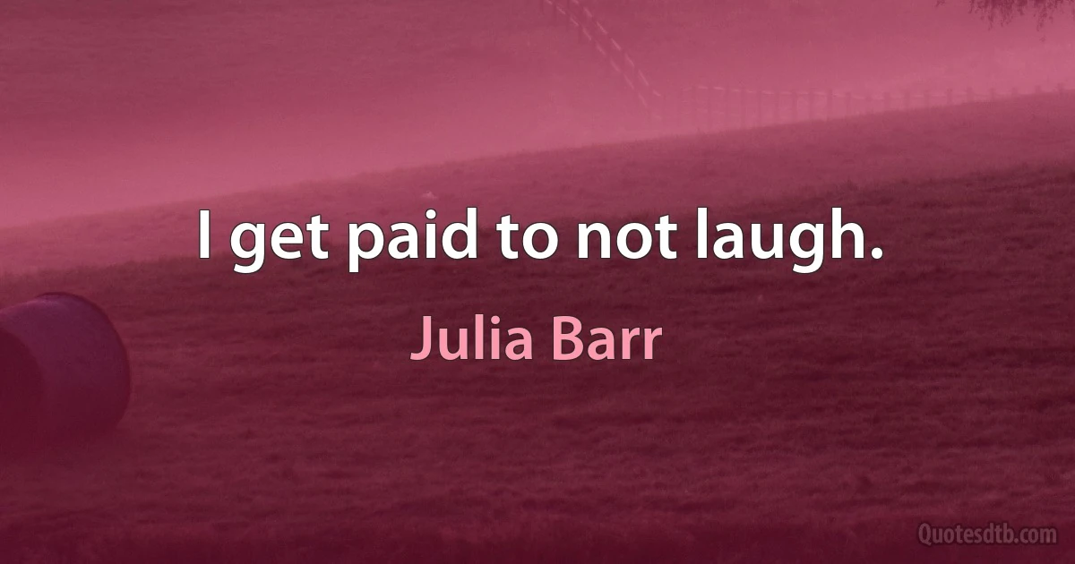 I get paid to not laugh. (Julia Barr)