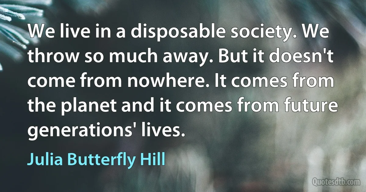 We live in a disposable society. We throw so much away. But it doesn't come from nowhere. It comes from the planet and it comes from future generations' lives. (Julia Butterfly Hill)