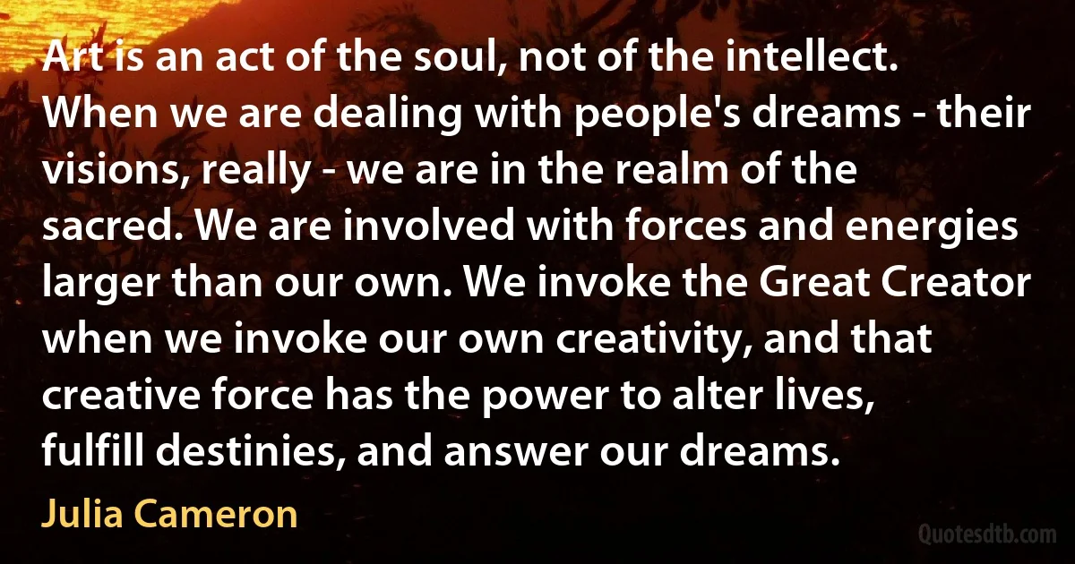 Art is an act of the soul, not of the intellect. When we are dealing with people's dreams - their visions, really - we are in the realm of the sacred. We are involved with forces and energies larger than our own. We invoke the Great Creator when we invoke our own creativity, and that creative force has the power to alter lives, fulfill destinies, and answer our dreams. (Julia Cameron)