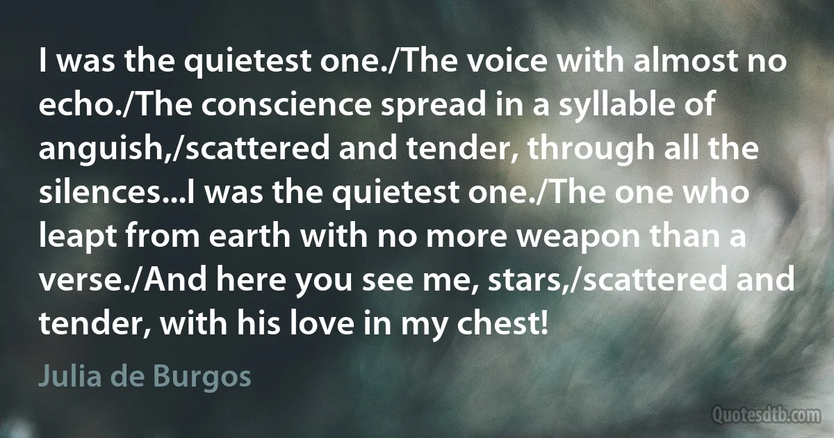 I was the quietest one./The voice with almost no echo./The conscience spread in a syllable of anguish,/scattered and tender, through all the silences...I was the quietest one./The one who leapt from earth with no more weapon than a verse./And here you see me, stars,/scattered and tender, with his love in my chest! (Julia de Burgos)