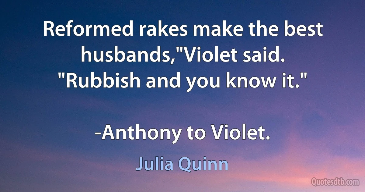 Reformed rakes make the best husbands,"Violet said.
"Rubbish and you know it."

-Anthony to Violet. (Julia Quinn)