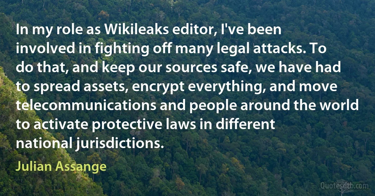 In my role as Wikileaks editor, I've been involved in fighting off many legal attacks. To do that, and keep our sources safe, we have had to spread assets, encrypt everything, and move telecommunications and people around the world to activate protective laws in different national jurisdictions. (Julian Assange)