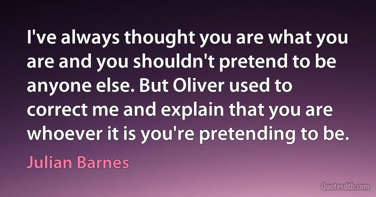 I've always thought you are what you are and you shouldn't pretend to be anyone else. But Oliver used to correct me and explain that you are whoever it is you're pretending to be. (Julian Barnes)