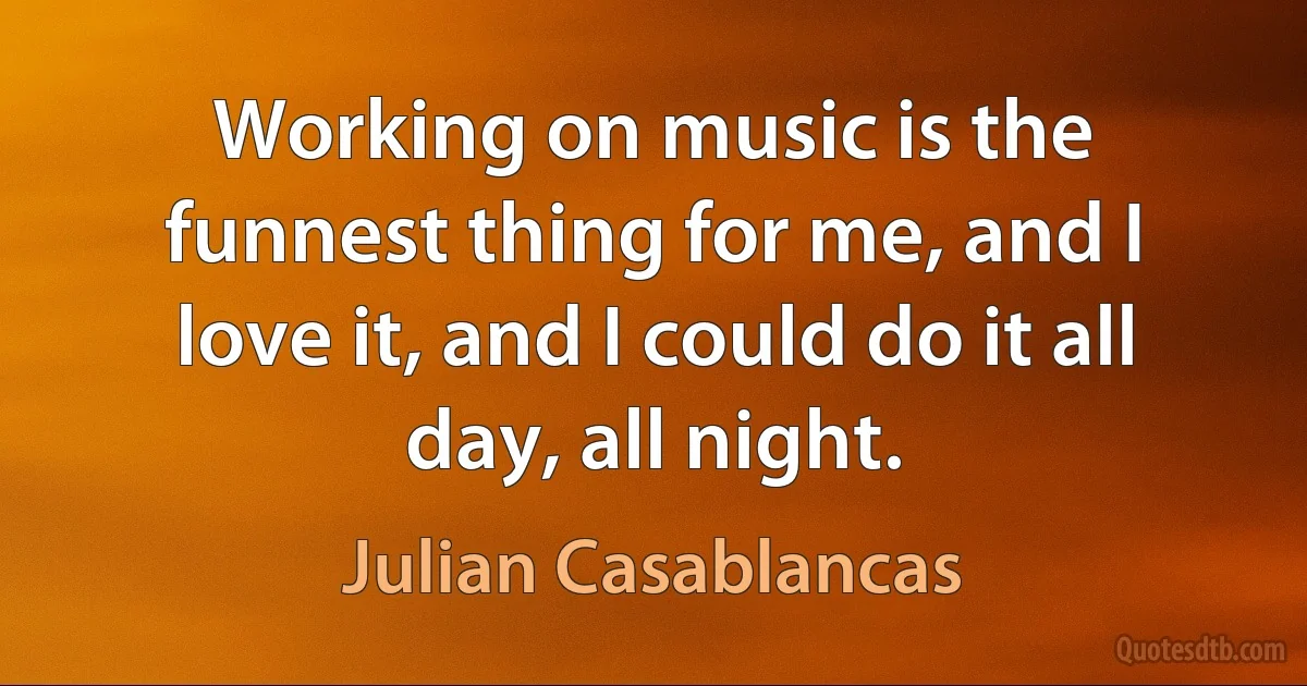 Working on music is the funnest thing for me, and I love it, and I could do it all day, all night. (Julian Casablancas)