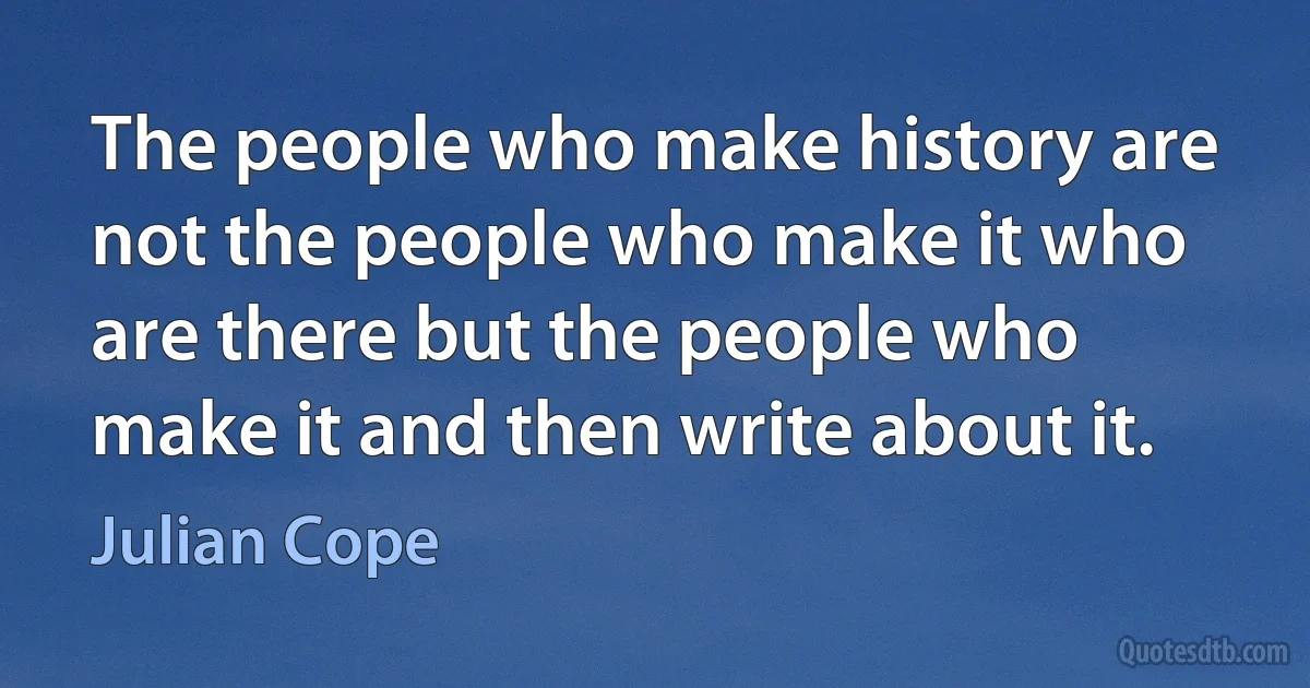 The people who make history are not the people who make it who are there but the people who make it and then write about it. (Julian Cope)