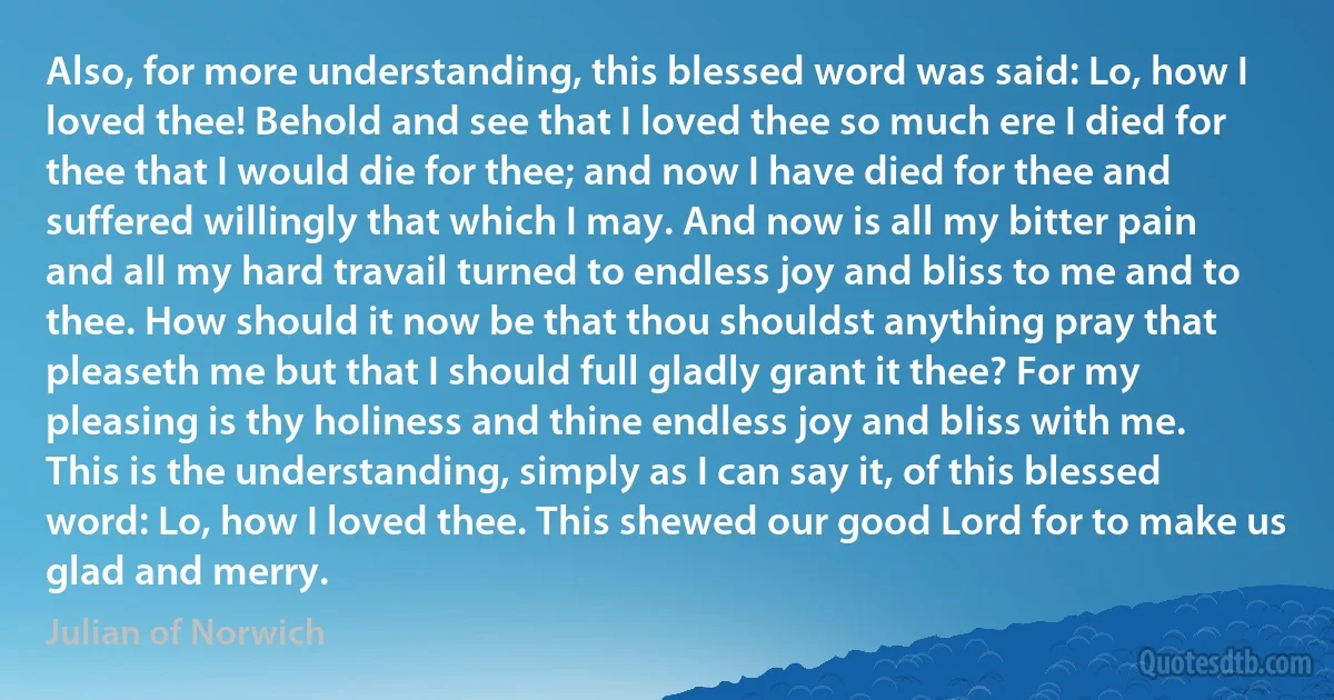 Also, for more understanding, this blessed word was said: Lo, how I loved thee! Behold and see that I loved thee so much ere I died for thee that I would die for thee; and now I have died for thee and suffered willingly that which I may. And now is all my bitter pain and all my hard travail turned to endless joy and bliss to me and to thee. How should it now be that thou shouldst anything pray that pleaseth me but that I should full gladly grant it thee? For my pleasing is thy holiness and thine endless joy and bliss with me.
This is the understanding, simply as I can say it, of this blessed word: Lo, how I loved thee. This shewed our good Lord for to make us glad and merry. (Julian of Norwich)