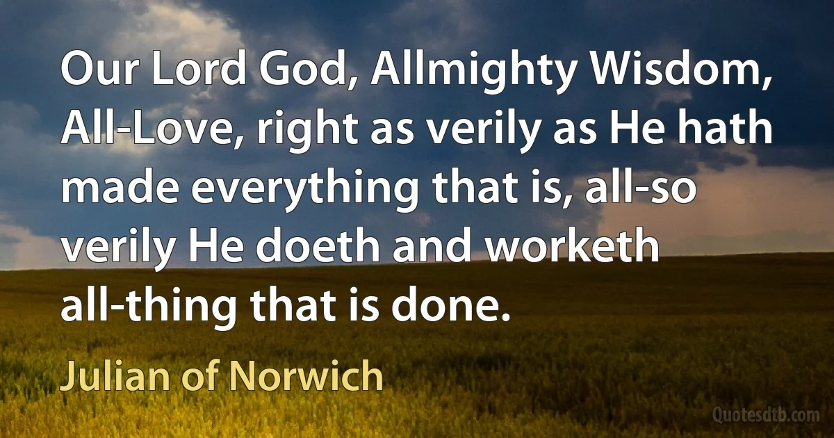 Our Lord God, Allmighty Wisdom, All-Love, right as verily as He hath made everything that is, all-so verily He doeth and worketh all-thing that is done. (Julian of Norwich)