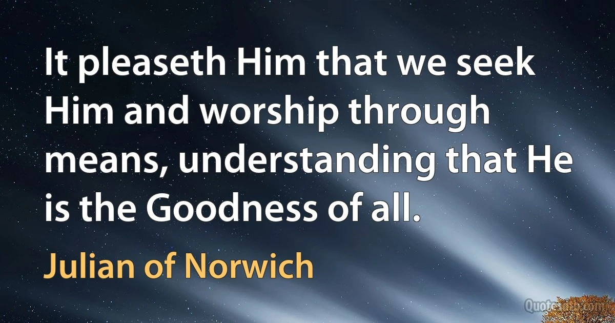 It pleaseth Him that we seek Him and worship through means, understanding that He is the Goodness of all. (Julian of Norwich)