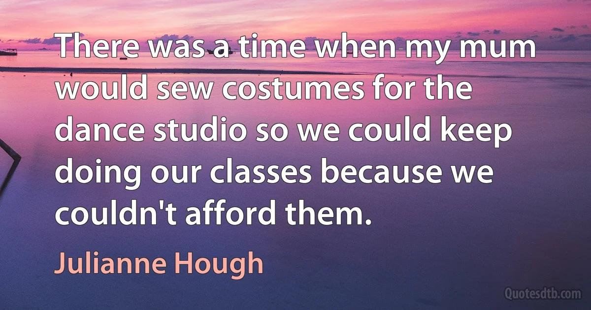 There was a time when my mum would sew costumes for the dance studio so we could keep doing our classes because we couldn't afford them. (Julianne Hough)