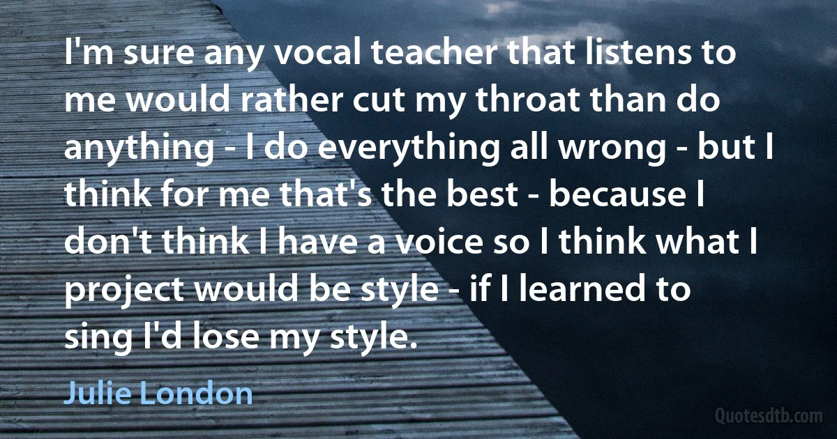 I'm sure any vocal teacher that listens to me would rather cut my throat than do anything - I do everything all wrong - but I think for me that's the best - because I don't think I have a voice so I think what I project would be style - if I learned to sing I'd lose my style. (Julie London)