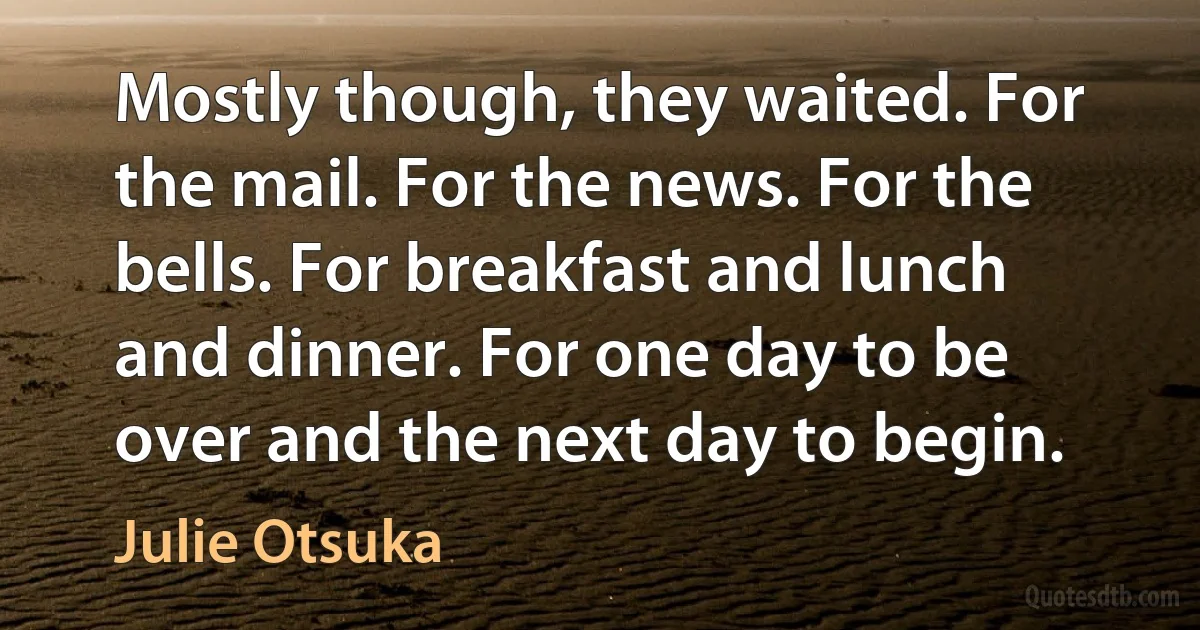 Mostly though, they waited. For the mail. For the news. For the bells. For breakfast and lunch and dinner. For one day to be over and the next day to begin. (Julie Otsuka)