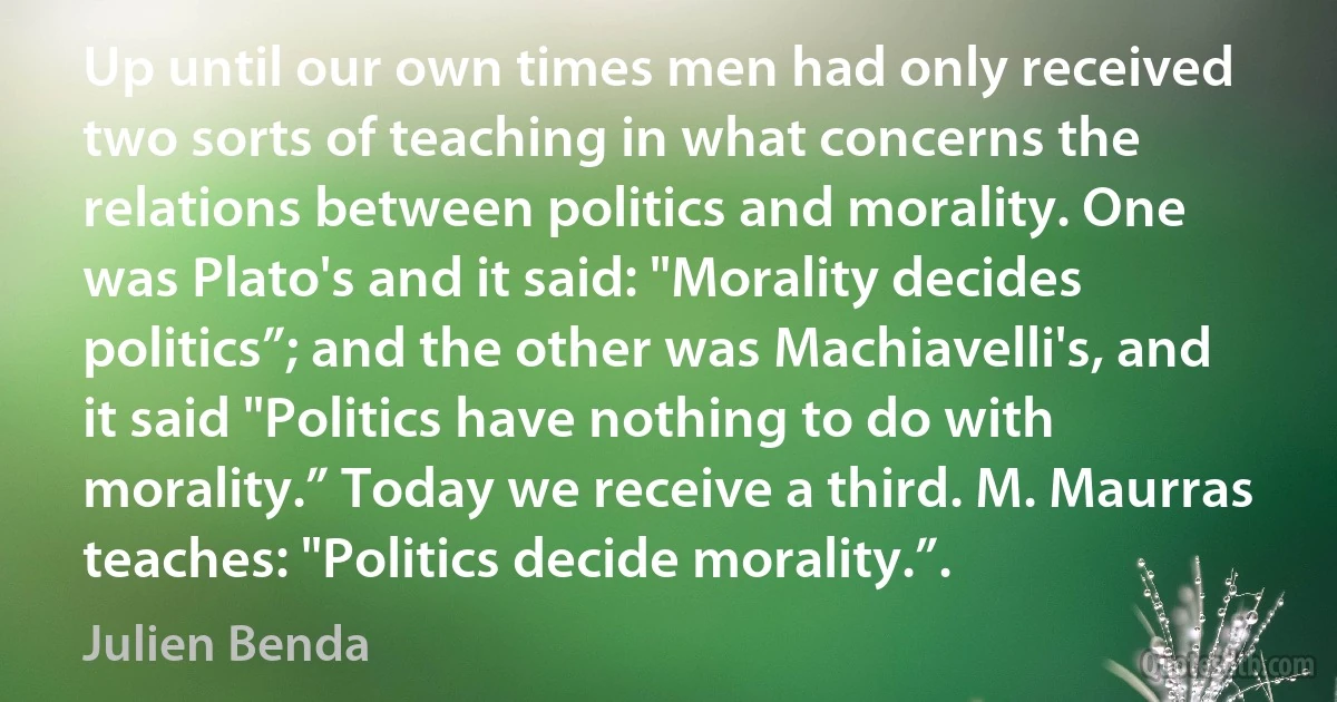 Up until our own times men had only received two sorts of teaching in what concerns the relations between politics and morality. One was Plato's and it said: "Morality decides politics”; and the other was Machiavelli's, and it said "Politics have nothing to do with morality.” Today we receive a third. M. Maurras teaches: "Politics decide morality.”. (Julien Benda)