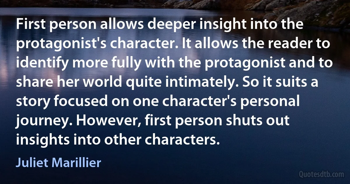 First person allows deeper insight into the protagonist's character. It allows the reader to identify more fully with the protagonist and to share her world quite intimately. So it suits a story focused on one character's personal journey. However, first person shuts out insights into other characters. (Juliet Marillier)