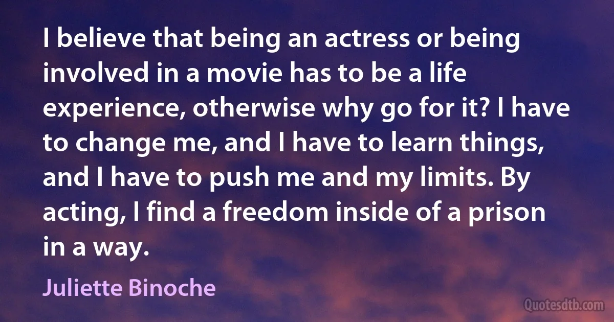 I believe that being an actress or being involved in a movie has to be a life experience, otherwise why go for it? I have to change me, and I have to learn things, and I have to push me and my limits. By acting, I find a freedom inside of a prison in a way. (Juliette Binoche)