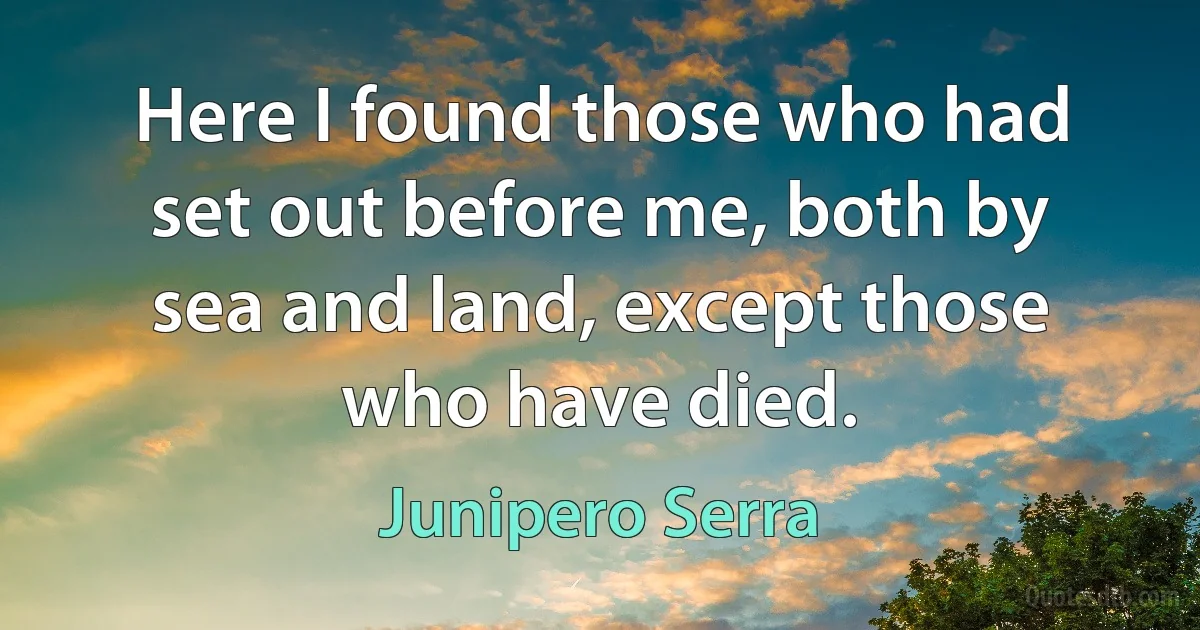 Here I found those who had set out before me, both by sea and land, except those who have died. (Junipero Serra)