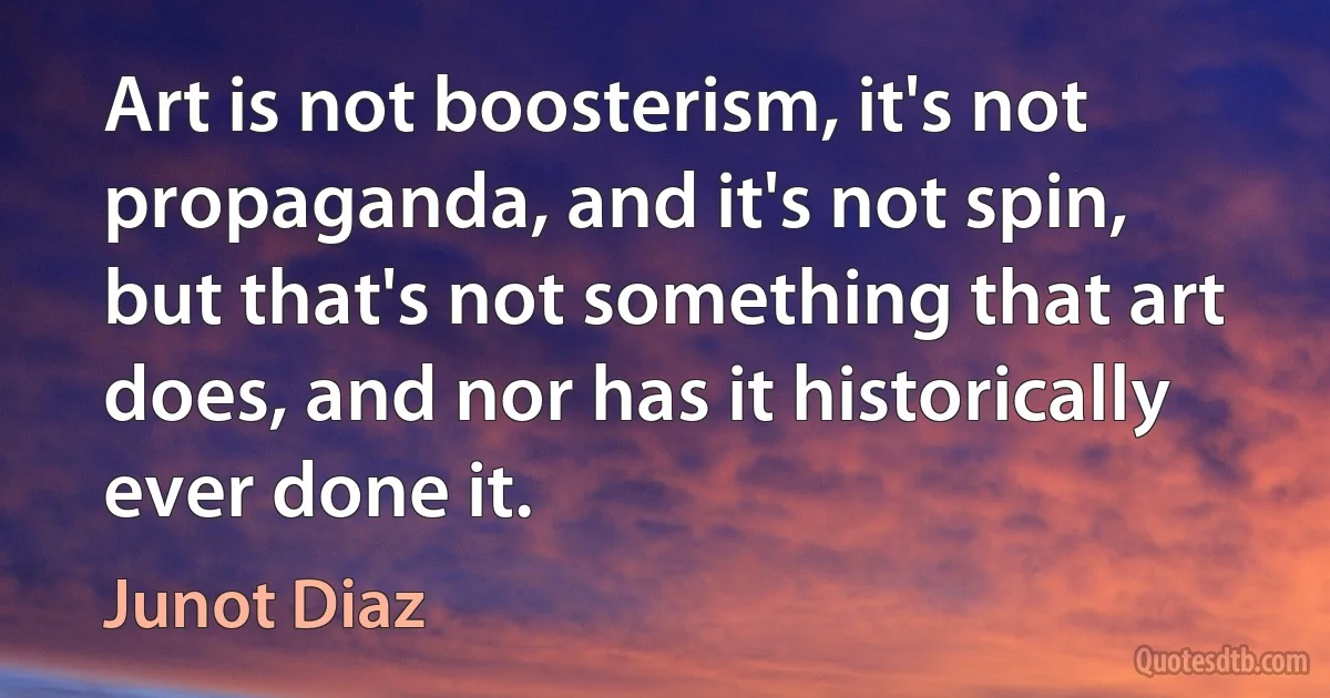 Art is not boosterism, it's not propaganda, and it's not spin, but that's not something that art does, and nor has it historically ever done it. (Junot Diaz)