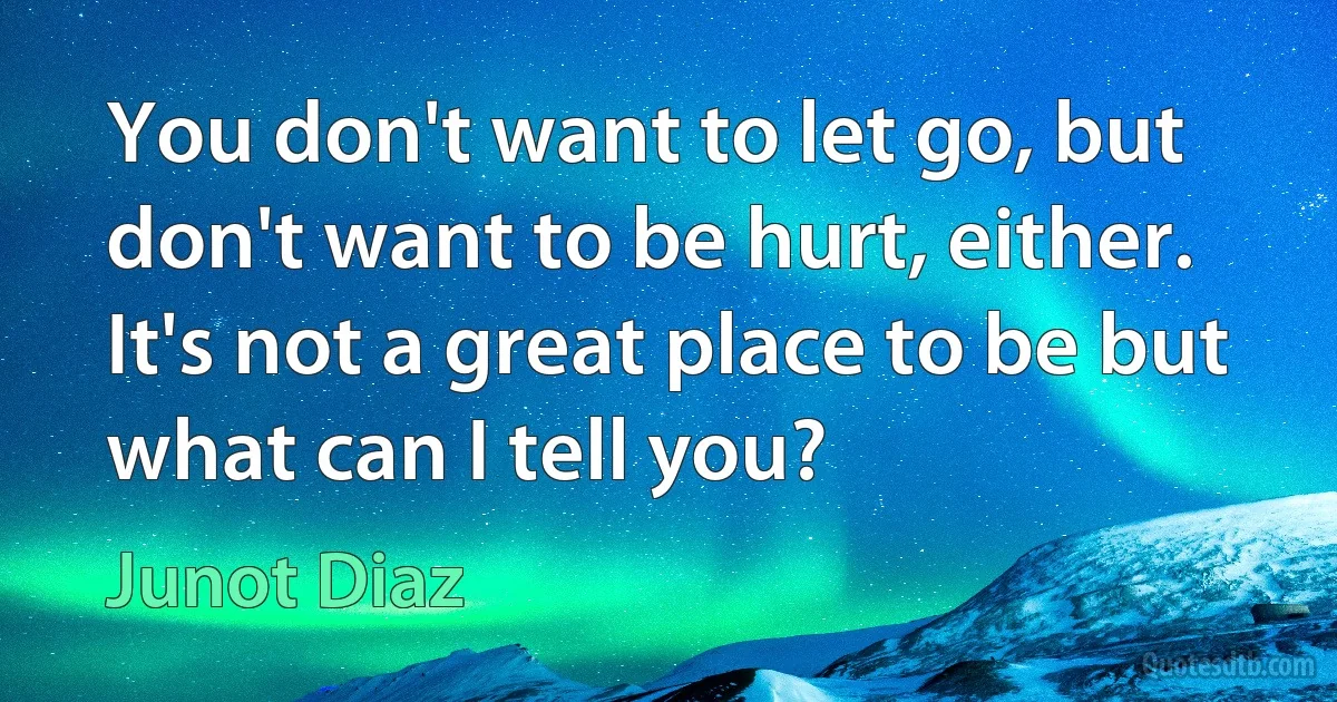 You don't want to let go, but don't want to be hurt, either. It's not a great place to be but what can I tell you? (Junot Diaz)