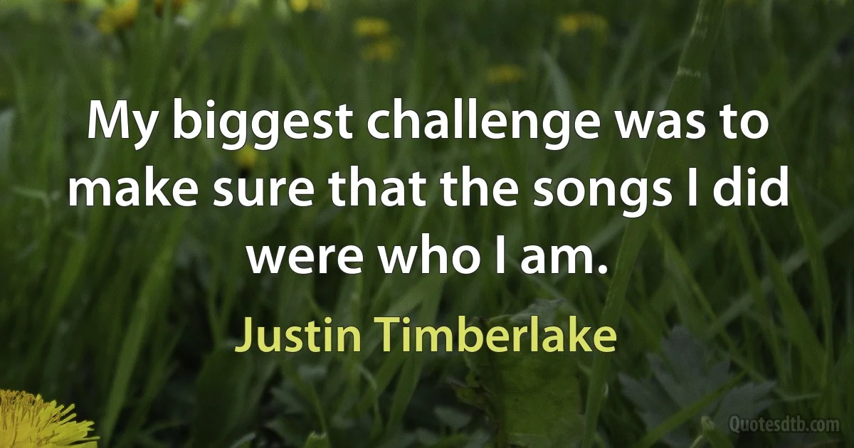 My biggest challenge was to make sure that the songs I did were who I am. (Justin Timberlake)