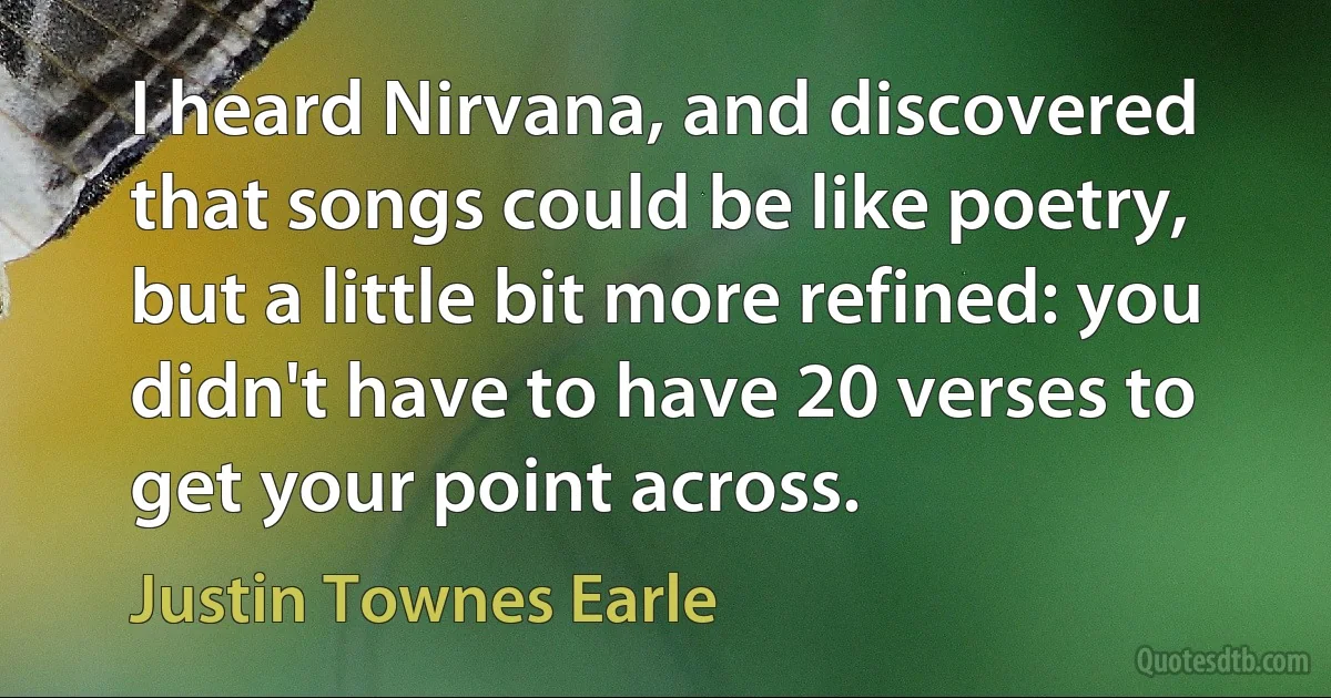 I heard Nirvana, and discovered that songs could be like poetry, but a little bit more refined: you didn't have to have 20 verses to get your point across. (Justin Townes Earle)