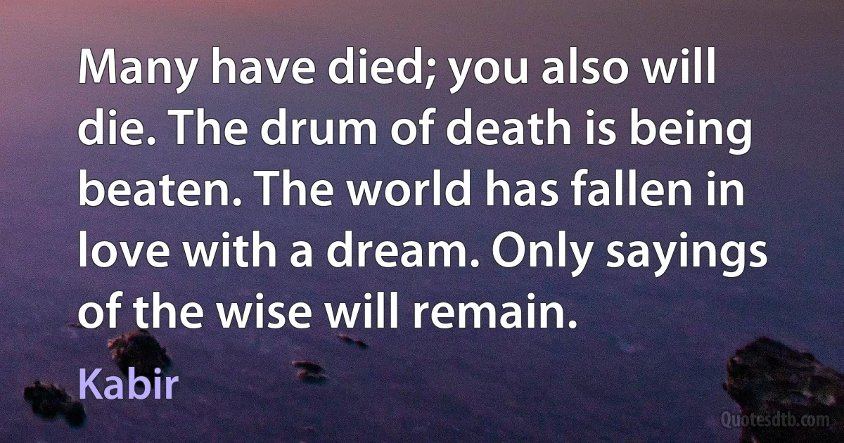 Many have died; you also will die. The drum of death is being beaten. The world has fallen in love with a dream. Only sayings of the wise will remain. (Kabir)