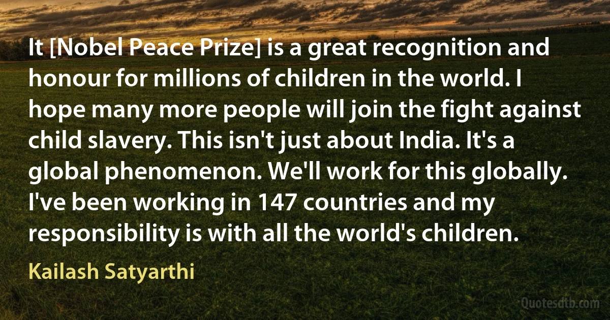 It [Nobel Peace Prize] is a great recognition and honour for millions of children in the world. I hope many more people will join the fight against child slavery. This isn't just about India. It's a global phenomenon. We'll work for this globally. I've been working in 147 countries and my responsibility is with all the world's children. (Kailash Satyarthi)