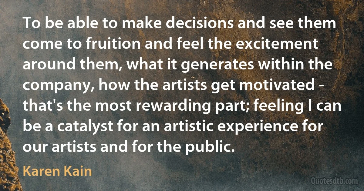 To be able to make decisions and see them come to fruition and feel the excitement around them, what it generates within the company, how the artists get motivated - that's the most rewarding part; feeling I can be a catalyst for an artistic experience for our artists and for the public. (Karen Kain)