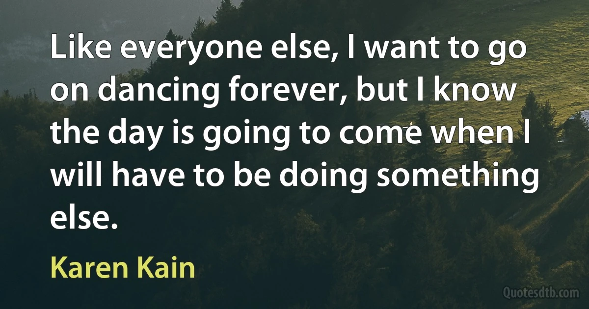 Like everyone else, I want to go on dancing forever, but I know the day is going to come when I will have to be doing something else. (Karen Kain)