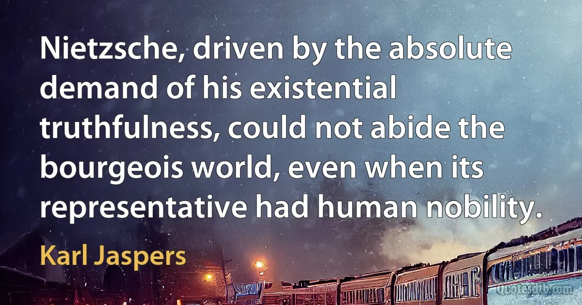 Nietzsche, driven by the absolute demand of his existential truthfulness, could not abide the bourgeois world, even when its representative had human nobility. (Karl Jaspers)