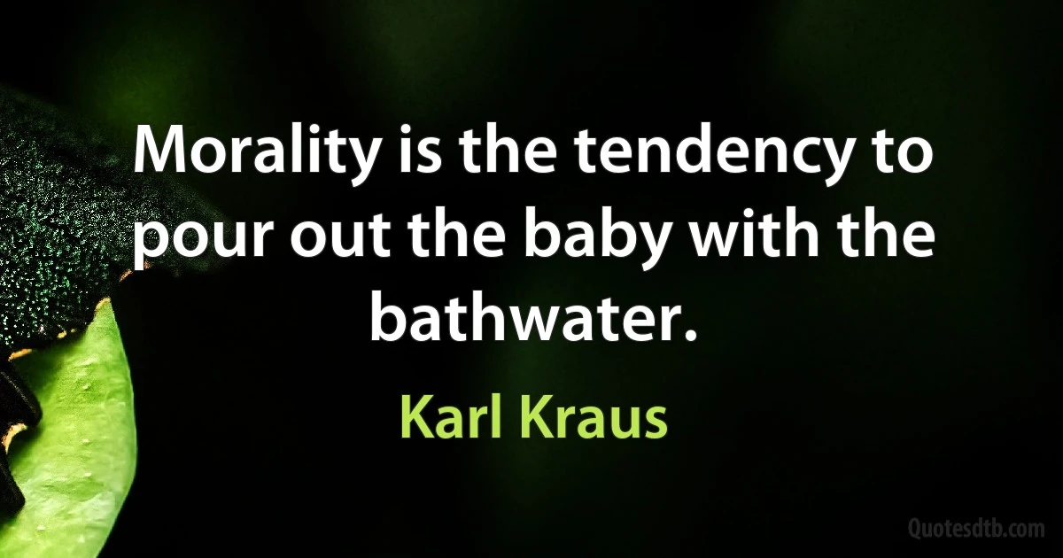 Morality is the tendency to pour out the baby with the bathwater. (Karl Kraus)