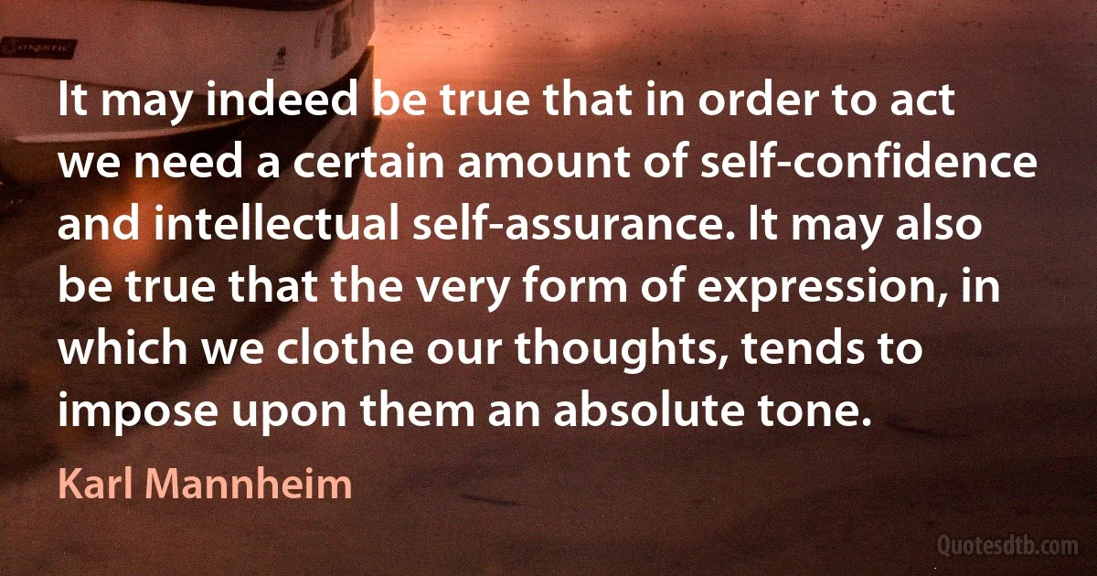 It may indeed be true that in order to act we need a certain amount of self-confidence and intellectual self-assurance. It may also be true that the very form of expression, in which we clothe our thoughts, tends to impose upon them an absolute tone. (Karl Mannheim)