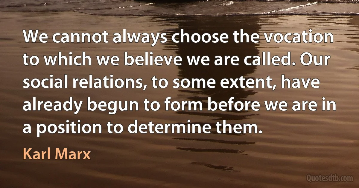 We cannot always choose the vocation to which we believe we are called. Our social relations, to some extent, have already begun to form before we are in a position to determine them. (Karl Marx)