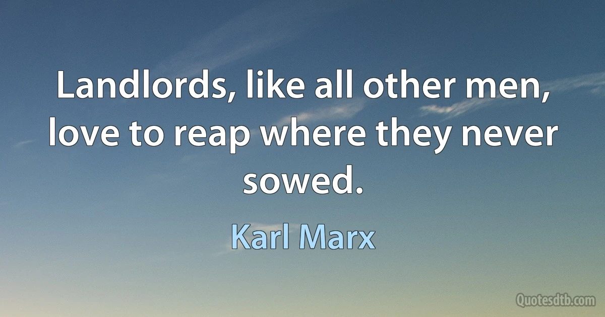 Landlords, like all other men, love to reap where they never sowed. (Karl Marx)