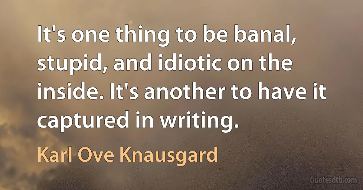 It's one thing to be banal, stupid, and idiotic on the inside. It's another to have it captured in writing. (Karl Ove Knausgard)