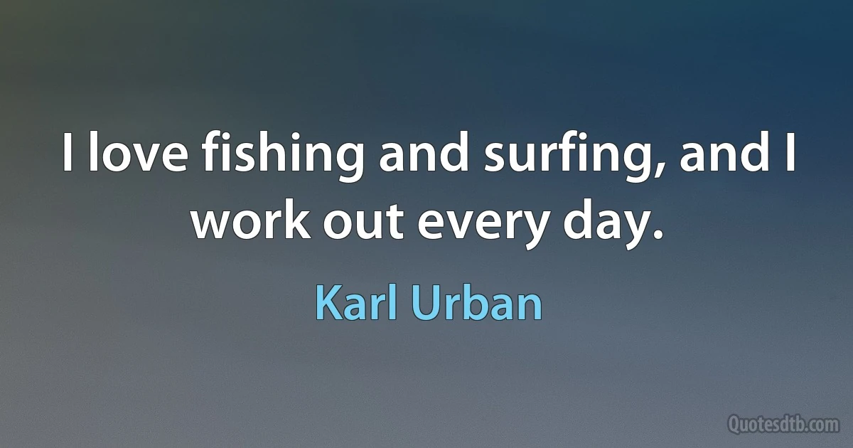 I love fishing and surfing, and I work out every day. (Karl Urban)