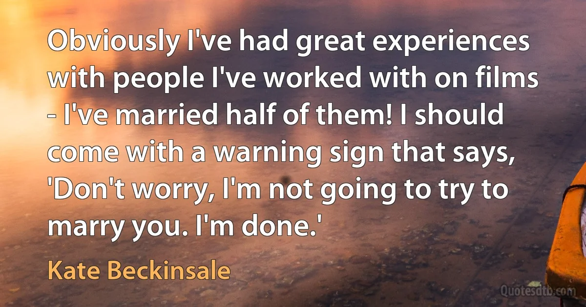 Obviously I've had great experiences with people I've worked with on films - I've married half of them! I should come with a warning sign that says, 'Don't worry, I'm not going to try to marry you. I'm done.' (Kate Beckinsale)