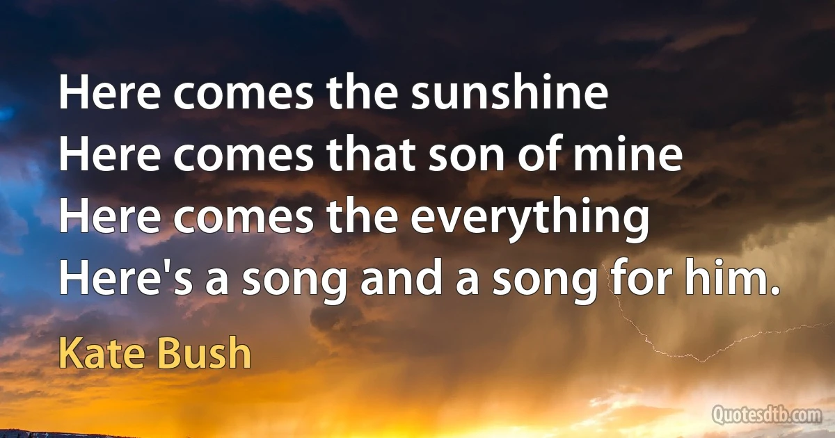 Here comes the sunshine
Here comes that son of mine
Here comes the everything
Here's a song and a song for him. (Kate Bush)