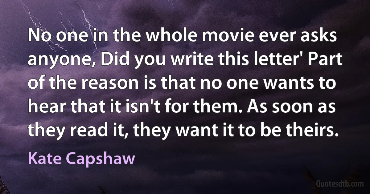 No one in the whole movie ever asks anyone, Did you write this letter' Part of the reason is that no one wants to hear that it isn't for them. As soon as they read it, they want it to be theirs. (Kate Capshaw)