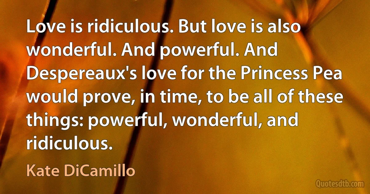 Love is ridiculous. But love is also wonderful. And powerful. And Despereaux's love for the Princess Pea would prove, in time, to be all of these things: powerful, wonderful, and ridiculous. (Kate DiCamillo)